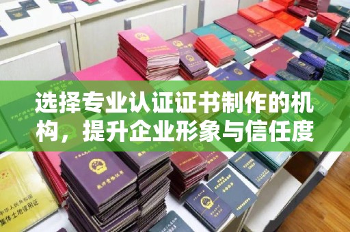 武鸣选择专业认证证书制作的机构，提升企业形象与信任度